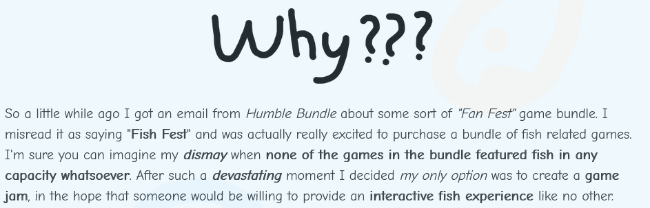 So a little while ago I got an email from Humble Bundle about some sort of 'Fan Fest' game bundle. I misread it as saying 'Fish Fest' and was actually really excited to purchase a bundle of fish related games. I'm sure you can imagine my dismay when none of the games in the bundle featured fish in any capacity whatsoever. After such a devastating moment I decided my only option was to create a game jam, in the hope that someone would be willing to provide an interactive fish experience like no other.