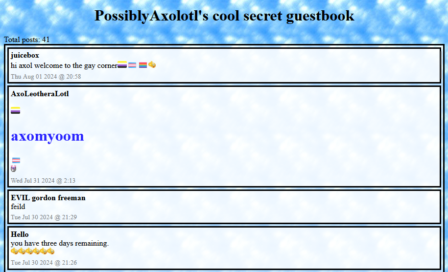 PossiblyAxolotl's cool secret guestbook. Total posts: 41. juicebox says: hi axol welcome to the gay corner. AxoLeotheraLotl says: axomyoom. EVIL gordon freeman says: feild. Hello says: you have three days remaining.